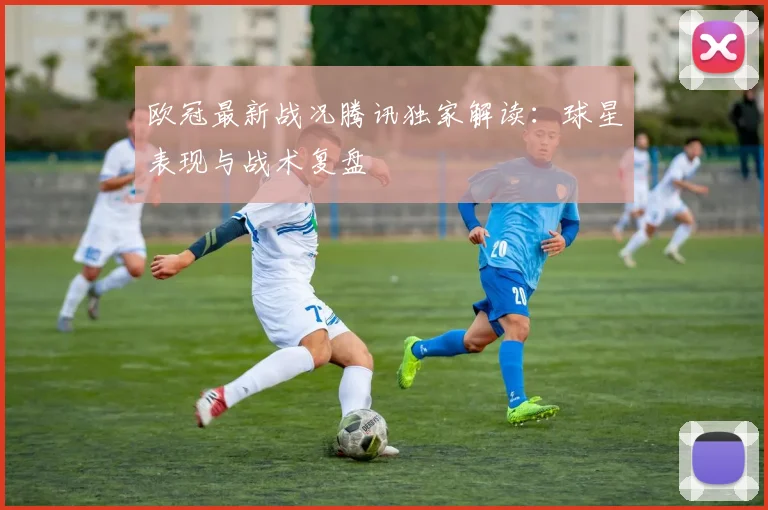 欧冠最新战况腾讯独家解读:球星表现与战术复盘