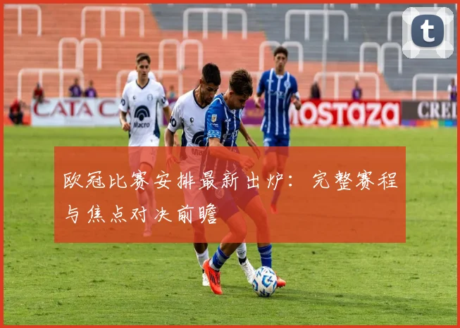 欧冠比赛安排最新出炉：完整赛程与焦点对决前瞻