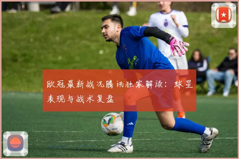 欧冠最新战况腾讯独家解读：球星表现与战术复盘