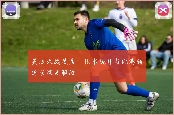 英法大战复盘：技术统计与比赛转折点深度解读
