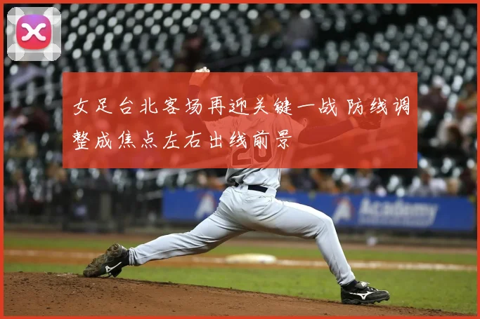 女足台北客场再迎关键一战 防线调整成焦点左右出线前景