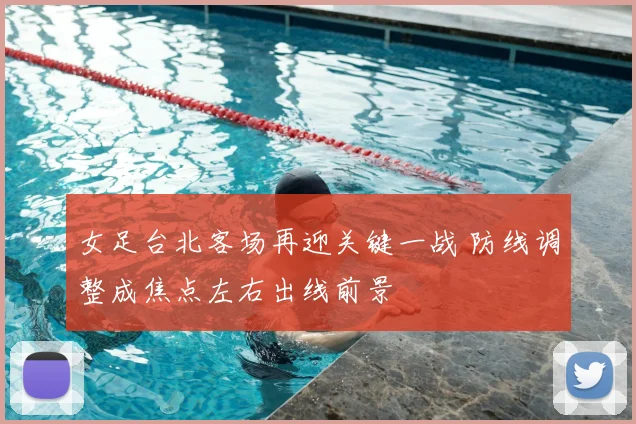 女足台北客场再迎关键一战 防线调整成焦点左右出线前景