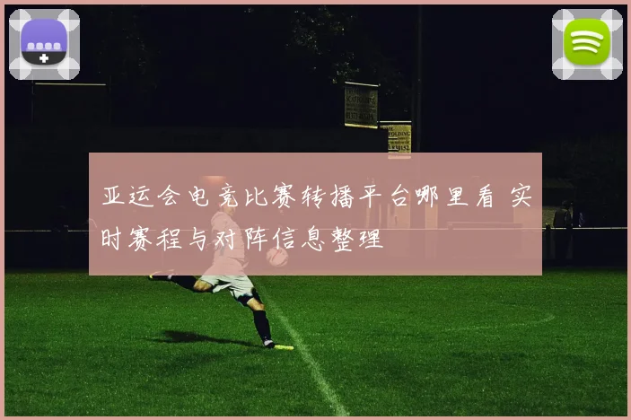 亚运会电竞比赛转播平台哪里看 实时赛程与对阵信息整理