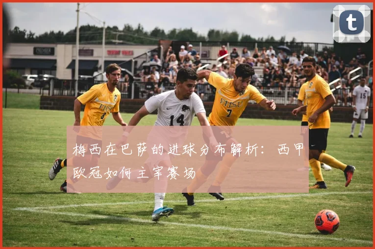 梅西在巴萨的进球分布解析:西甲欧冠如何主宰赛场