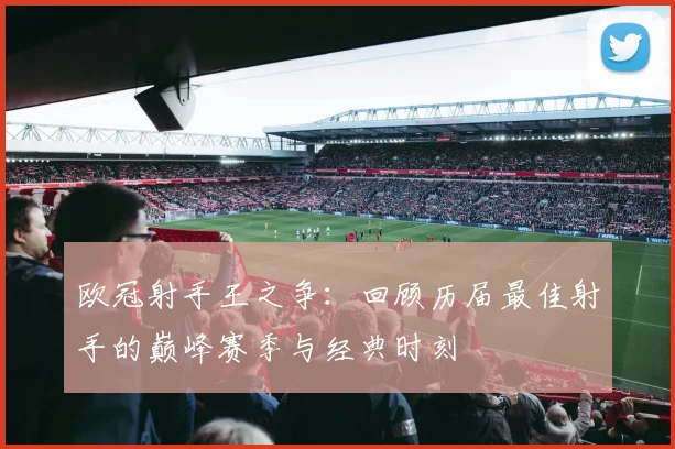 欧冠射手王之争：回顾历届最佳射手的巅峰赛季与经典时刻
